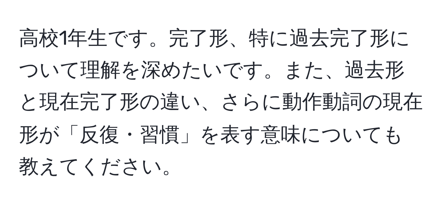 高校1年生です。完了形、特に過去完了形について理解を深めたいです。また、過去形と現在完了形の違い、さらに動作動詞の現在形が「反復・習慣」を表す意味についても教えてください。