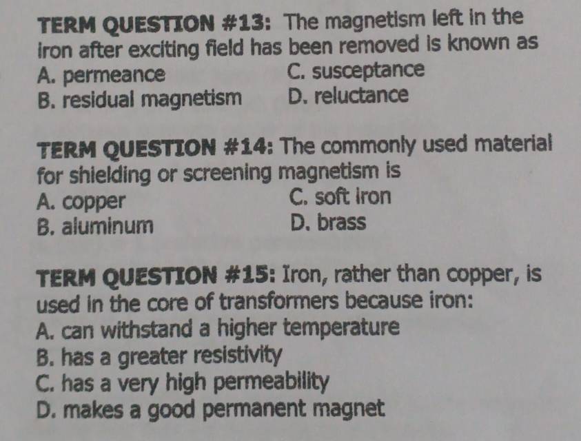 TERM QUESTION #13: The magnetism left in the
iron after exciting field has been removed is known as
A. permeance C. susceptance
B. residual magnetism D. reluctance
TERM QUESTION #14: The commonly used material
for shielding or screening magnetism is
A. copper C. soft iron
B. aluminum D. brass
TERM QUESTION #15: Iron, rather than copper, is
used in the core of transformers because iron:
A. can withstand a higher temperature
B. has a greater resistivity
C. has a very high permeability
D. makes a good permanent magnet