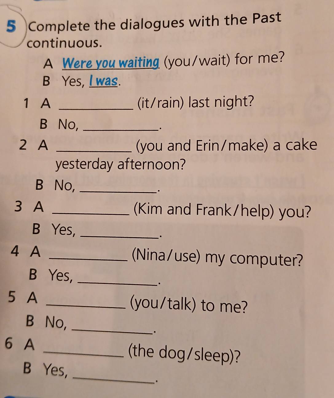 Complete the dialogues with the Past
continuous.
A Were you waiting (you/wait) for me?
B Yes, I was.
1 A _(it/rain) last night?
B No,_
2 A _(you and Erin/make) a cake
yesterday afternoon?
B No,_
3 A _(Kim and Frank/help) you?
B Yes,_
4 A _(Nina/use) my computer?
B Yes,_
5 A _(you/talk) to me?
B No,_
6 A _(the dog/sleep)?
_
B Yes,
.