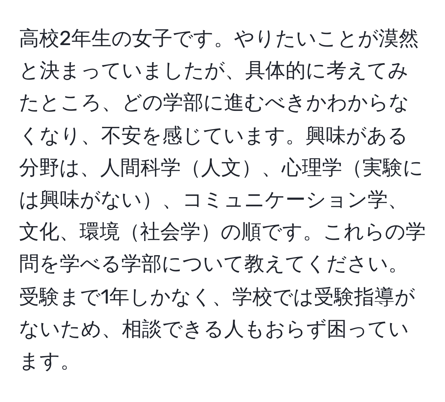 高校2年生の女子です。やりたいことが漠然と決まっていましたが、具体的に考えてみたところ、どの学部に進むべきかわからなくなり、不安を感じています。興味がある分野は、人間科学人文、心理学実験には興味がない、コミュニケーション学、文化、環境社会学の順です。これらの学問を学べる学部について教えてください。受験まで1年しかなく、学校では受験指導がないため、相談できる人もおらず困っています。