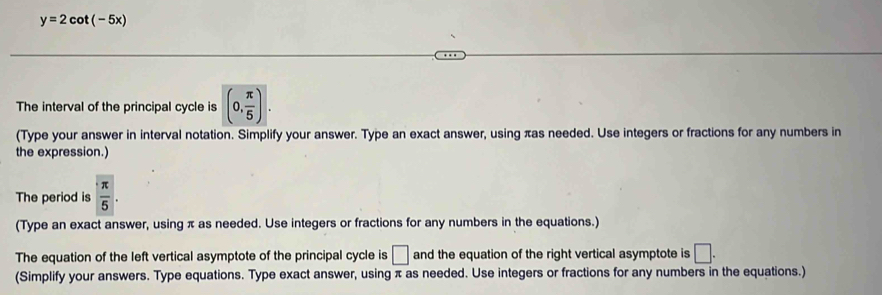 y=2cot (-5x)
The interval of the principal cycle is (0, π /5 ). 
(Type your answer in interval notation. Simplify your answer. Type an exact answer, using πas needed. Use integers or fractions for any numbers in 
the expression.) 
The period is  π /5 . 
(Type an exact answer, using π as needed. Use integers or fractions for any numbers in the equations.) 
The equation of the left vertical asymptote of the principal cycle is □ and the equation of the right vertical asymptote is □. 
(Simplify your answers. Type equations. Type exact answer, using π as needed. Use integers or fractions for any numbers in the equations.)