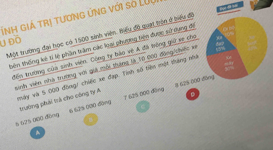 Ính giá trị tươnG ứnG với số LUu
Đi bộ
Một trường đại học có 1500 sinh viên. Biểu đồ quat tròn ở biểu đồ Đọc đề bài
U Đồ
đạp
tbên thống kê tỉ lệ phần trăm các loại phương tiên được sử dụng đề
đến trường của sinh viên. Công ty bảo về A đã trồng giữ xe cho Xe 10%
Xe
máy
sinh viên nhà trường với giả mỗi tháng là 10 000 đồng/chiếc xe 15%
30%
máy và 5 000 đồng/ chiếc xe đạp. Tính số tiền một tháng nhà
trường phải trá cho công ty A
D
5 625 000 đồng 6 625 000 đông 7 625 000 đồng 8 625 000 đồng
C
A