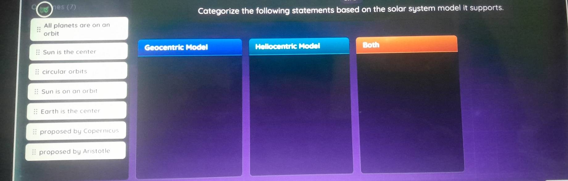 es (7)
Categorize the following statements based on the solar system model it supports.
All planets are on an
::
orbit
Geocentric Model Hellocentric Model Both
: Sun is the center
:: circular orbits
: Sun is on an orbit
: Earth is the center
 proposed by Copernicus
proposed by Aristotle