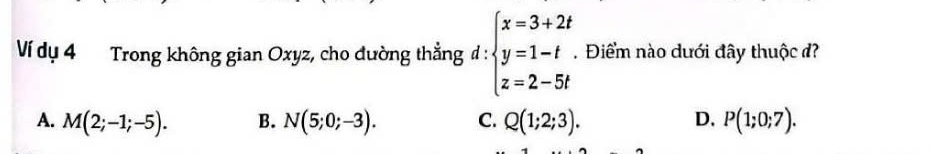 Ví dụ 4 Trong không gian Oxyz, cho dường thẳng đ: beginarrayl x=3+2t y=1-t z=2-5tendarray.. Điểm nào dưới đây thuộc đ?
A. M(2;-1;-5). B. N(5;0;-3). C. Q(1;2;3). D. P(1;0;7).