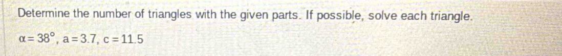 Determine the number of triangles with the given parts. If possible, solve each triangle.
alpha =38°, a=3.7, c=11.5