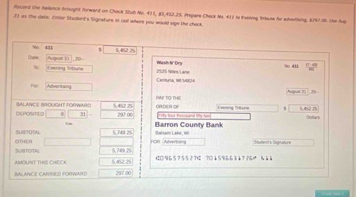 Record the balance brought forward on Check Stub No. 411, $5,452.25. Prepare Check No. 411 to Evening Trbune for advertising, $297.00. Use Aug.
31 as the date. Enter Student's Signature in cell where you would sign the check. 
No. 411 $ 5,452 25
Date August 31 , 20 - Wash N' Ory Nc 41  (17-410)/105 
To: Evening Tribune 2525 Niles Lane 
Centuria, WI 54824
For: Adverasing August 31 , , 20= 
PAY TO THE 
BALANICE BROUGHT FORWARD 5,452 25 ORDER OF Evening Tribune $ 
DEPOSITED 8 31 297.00 I ifty four thousand fifty two 5,452.25 Doilars 
Dum Barron County Bank 
SUBTOTAL 5,749 25 Balsam Lake, WI 
OTHER FOR:Advertising Student's Signature 
SUBTOTAL 5,749.25
AMOUNT THIS CHECK 5,452 25 は □ 9 6 5 ? 5 52 ?ば ?0 ↓ 5 9 6 63 ?26 41å 
BALANCE CAR:RIED FORWARD 297.00
Graor Seo 1