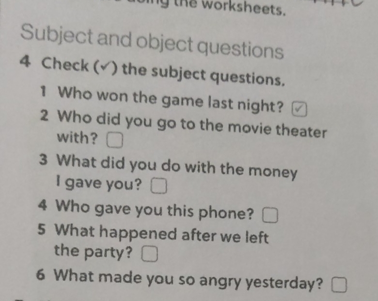 the worksheets. 
Subject and object questions 
4 Check (√) the subject questions. 
1 Who won the game last night? 
2 Who did you go to the movie theater 
with? 
3 What did you do with the money 
I gave you? 
4 Who gave you this phone? 
5 What happened after we left 
the party? 
6 What made you so angry yesterday?