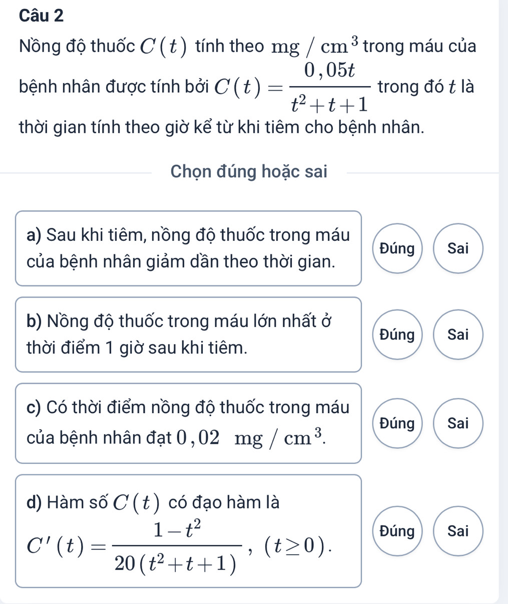 Nồng độ thuốc C(t) tính theo mg/cm^3 trong máu của
bệnh nhân được tính bởi C(t)= (0,05t)/t^2+t+1  trong đó t là
thời gian tính theo giờ kể từ khi tiêm cho bệnh nhân.
Chọn đúng hoặc sai
a) Sau khi tiêm, nồng độ thuốc trong máu
Đúng Sai
của bệnh nhân giảm dần theo thời gian.
b) Nồng độ thuốc trong máu lớn nhất ở
Đúng Sai
thời điểm 1 giờ sau khi tiêm.
c) Có thời điểm nồng độ thuốc trong máu
Đúng Sai
của bệnh nhân đạt at0,02mg/cm^3. 
d) Hàm số C(t) có đạo hàm là
C'(t)= (1-t^2)/20(t^2+t+1) , (t≥ 0).
Đúng Sai