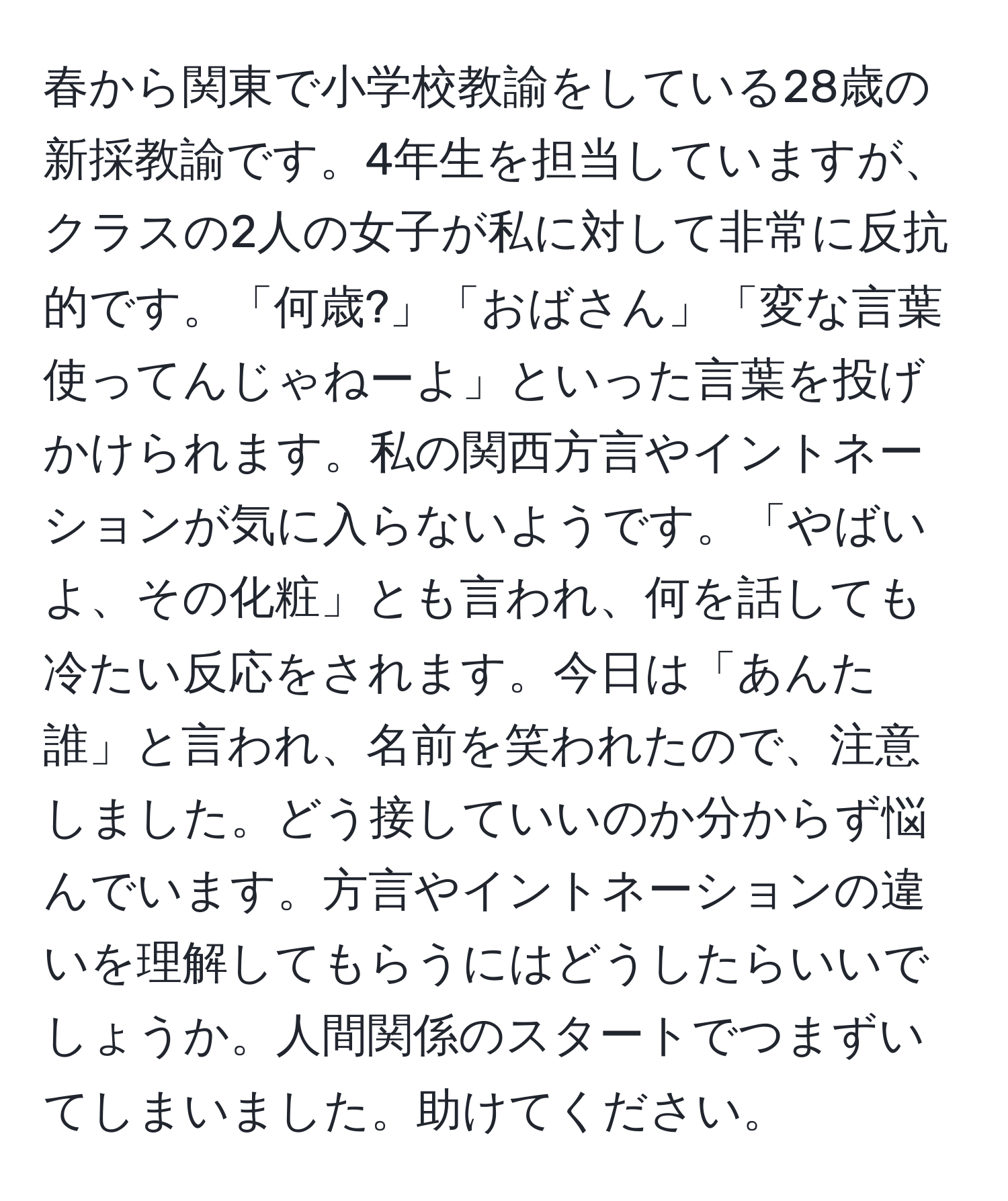 春から関東で小学校教諭をしている28歳の新採教諭です。4年生を担当していますが、クラスの2人の女子が私に対して非常に反抗的です。「何歳?」「おばさん」「変な言葉使ってんじゃねーよ」といった言葉を投げかけられます。私の関西方言やイントネーションが気に入らないようです。「やばいよ、その化粧」とも言われ、何を話しても冷たい反応をされます。今日は「あんた誰」と言われ、名前を笑われたので、注意しました。どう接していいのか分からず悩んでいます。方言やイントネーションの違いを理解してもらうにはどうしたらいいでしょうか。人間関係のスタートでつまずいてしまいました。助けてください。