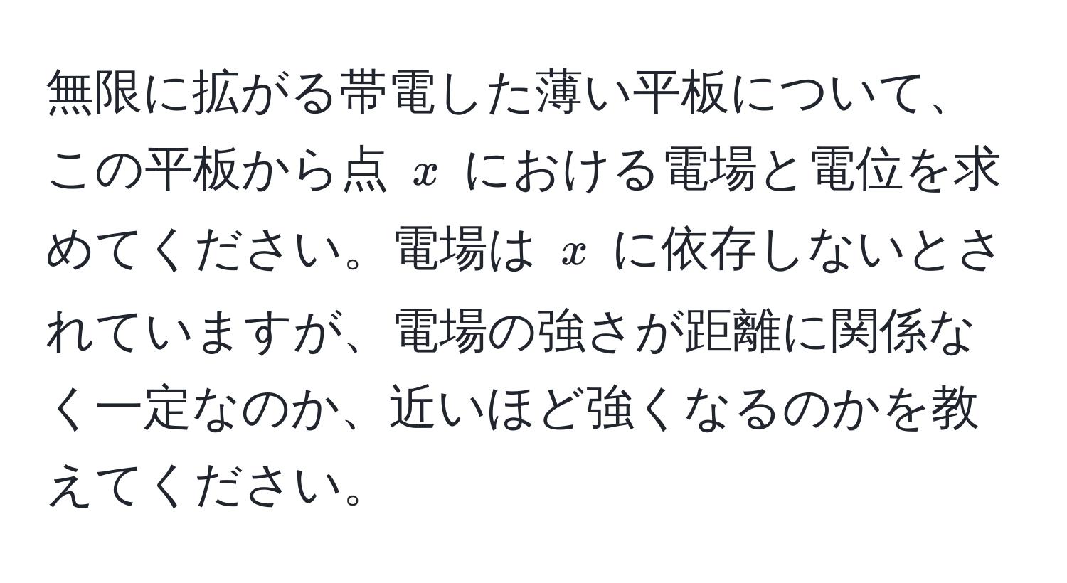 無限に拡がる帯電した薄い平板について、この平板から点 $x$ における電場と電位を求めてください。電場は $x$ に依存しないとされていますが、電場の強さが距離に関係なく一定なのか、近いほど強くなるのかを教えてください。