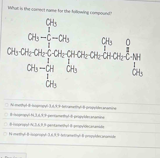 What is the correct name for the following compound?
N-methyl-8-isopropyl-3,6,9,9-tetramethyl-8-propyldecanamine
8-isopropyl-N,3,6,9,9-pentamethyl-8-propyldecanamine
8-isopropyl-N,3,6,9,9-pentamethyl-8-propyldecanamide
N-methyl-8-isopropyl-3,6,9,9-tetramethyl-8-propyldecanamide