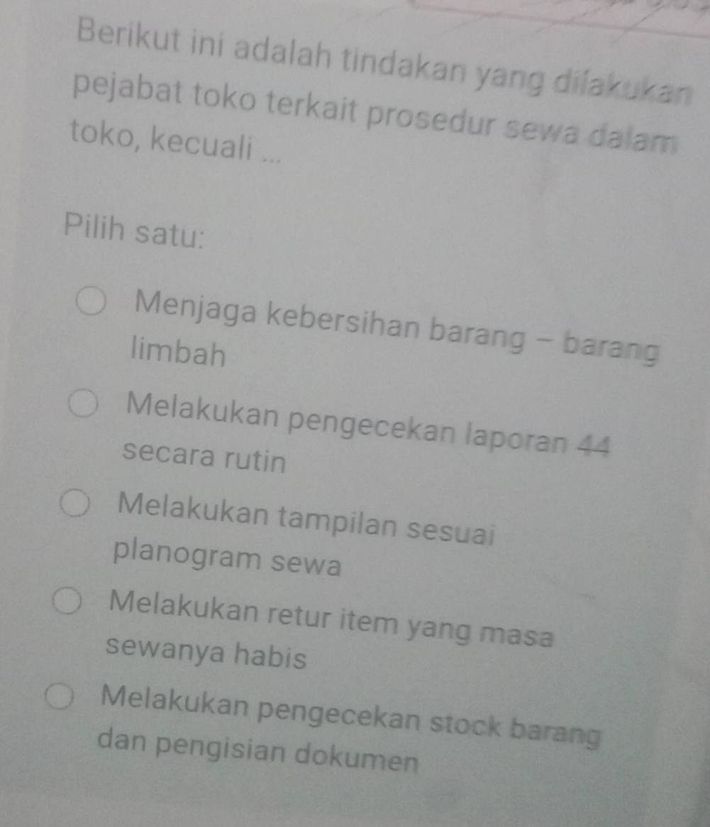 Berikut ini adalah tindakan yang dilakukan
pejabat toko terkait prosedur sewa dalam
toko, kecuali ...
Pilih satu:
Menjaga kebersihan barang - barang
limbah
Melakukan pengecekan laporan 44
secara rutin
Melakukan tampilan sesuai
planogram sewa
Melakukan retur item yang masa
sewanya habis
Melakukan pengecekan stock barang
dan pengisian dokumen