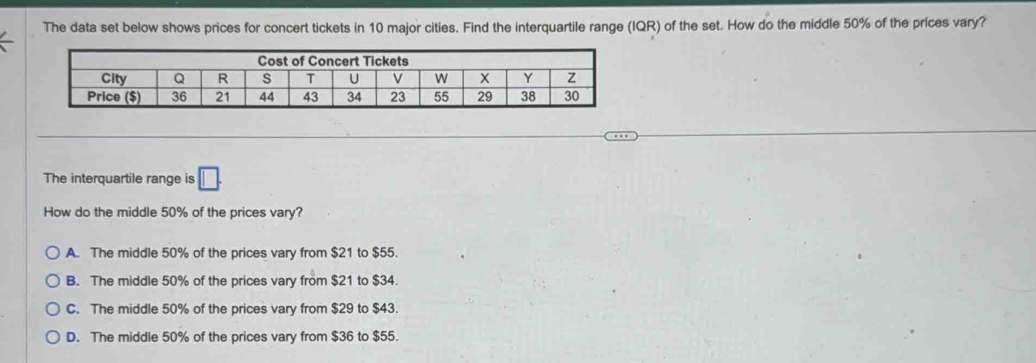 The data set below shows prices for concert tickets in 10 major cities. Find the interquartile range (IQR) of the set. How do the middle 50% of the prices vary?
The interquartile range is □. 
How do the middle 50% of the prices vary?
A. The middle 50% of the prices vary from $21 to $55.
B. The middle 50% of the prices vary from $21 to $34.
C. The middle 50% of the prices vary from $29 to $43.
D. The middle 50% of the prices vary from $36 to $55.