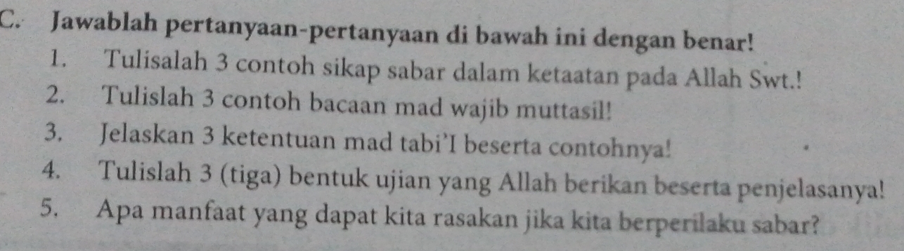 Jawablah pertanyaan-pertanyaan di bawah ini dengan benar! 
1. Tulisalah 3 contoh sikap sabar dalam ketaatan pada Allah Swt.! 
2. Tulislah 3 contoh bacaan mad wajib muttasil! 
3. Jelaskan 3 ketentuan mad tabi’I beserta contohnya! 
4. Tulislah 3 (tiga) bentuk ujian yang Allah berikan beserta penjelasanya! 
5. Apa manfaat yang dapat kita rasakan jika kita berperilaku sabar?