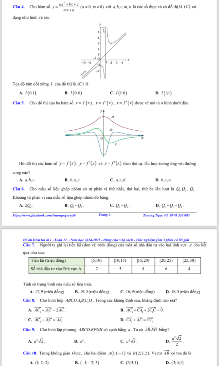 Cho hàm số y= (ax^2+bx+c)/mx+n (a!= 0,m!= 0)voia,b, cmạn là các số thực và có đồ thị là (C) có
dạng như hình vẽ sau.
Tọa độ tâm đối xứng / của đồ thị là (C) là
A. I(0;1). B. I(0;0). C. I(1;0). D. I(1;1).
Câu 5. Cho đồ thị của ba hàm số y=f(x),y=f'(x),y=f'(x) được vẽ mô tả ở hình dưới đây.
Hỏi đồ thị các hàm số y=f(x),y=f'(x) và y=f'(x) theo thứ tự, lần lượt tương ứng với đường
cong nào?
A. a,b,c, B. b, a.c C. a,c,b. D. b,c,a.
Câu 6. Cho mẫu số liệu ghép nhóm có tứ phân vị thứ nhất, thứ hai, thứ ba lần lượt là Ω.Q,, O_3
Khoảng tứ phân vị của mẫu số liệu ghép nhóm đó bằng:
A. 2(, . B. Q_1-Q_3. C. Q_3-Q_1. D. Q_3+Q_1-Q_2.
https://www.facebook.com/truongngocvy8/ Trang 2 Trương Ngọc Vỹ 0978 333 093
Đề ôn kiểm tra kì 1 -Toán 12 - Năm học 2024-2025 - Dùng cho 3 bộ sách - Trắc nghiệm gồm 3 phần có lời giải
Câu 7. Người ta ghi lại tiền lãi (đơn vị: triệu đồng) của một số nhà đầu tư vào hai lĩnh vực A cho kết
quả như sau:
Tính số trung bình của mẫu số liệu trên.
A. 17,9 (triệu đồng). B. 19, 5 (triệu đồng). C. 16,9(triệu đồng). D. 18, 5 (triệu đồng).
Câu 8. Cho hình hộp ABCD.A_1B.C_1D. Trong các khẳng định sau, khẳng định nào sai?
A. overline AC_1+overline A_1C=2overline AC. B. vector AC_1+vector CA_1+2vector C_1C=vector 0.
C. overline AC_1+overline A_1C=overline AA_1. D. overline CA_1+overline AC=overline CC_1.
Câu 9. Cho hình lập phương ABCD.EFGH có cạnh bằng a . Ta có overline AB.overline EG bằng?
A. a^2sqrt(2). B. a^2. C. a^2sqrt(3). D.  a^2sqrt(2)/2 .
Câu 10. Trong không gian Oxyz, cho hai điểm A(1;1;-1) và B(2;3;2). Vecto overline AB có tọa độ là
A. (1;2;3) B. (-1;-2;3) C. (3;5;1) D. (3;4;1)