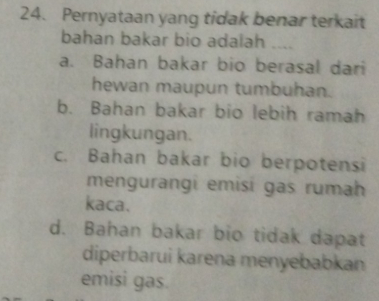 Pernyataan yang tidak benar terkait
bahan bakar bio adalah ___
a. Bahan bakar bio berasal dari
hewan maupun tumbuhan.
b. Bahan bakar bio lebih ramah
lingkungan.
c. Bahan bakar bio berpotensi
mengurangi emisi gas rumah
kaca.
d. Bahan bakar bio tidak dapat
diperbarui karena menyebabkan
emisi gas.