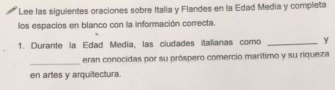 Lee las siguientes oraciones sobre Italia y Flandes en la Edad Media y completa 
los espacios en blanco con la información correcta. 
1. Durante la Edad Media, las ciudades italianas como_ 
y 
_eran conocidas por su próspero comercio marítimo y su riqueza 
en artes y arquitectura.