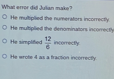 What error did Julian make?
He multiplied the numerators incorrectly.
He multiplied the denominators incorrectly
He simplified  12/6  incorrectly.
He wrote 4 as a fraction incorrectly.