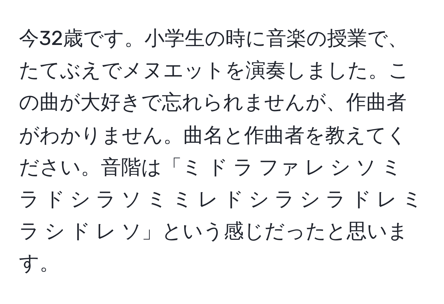 今32歳です。小学生の時に音楽の授業で、たてぶえでメヌエットを演奏しました。この曲が大好きで忘れられませんが、作曲者がわかりません。曲名と作曲者を教えてください。音階は「ミ ド ラ ファ レ シ ソ ミ ラ ド シ ラ ソ ミ ミ レ ド シ ラ シ ラ ド レ ミ ラ シ ド レ ソ」という感じだったと思います。