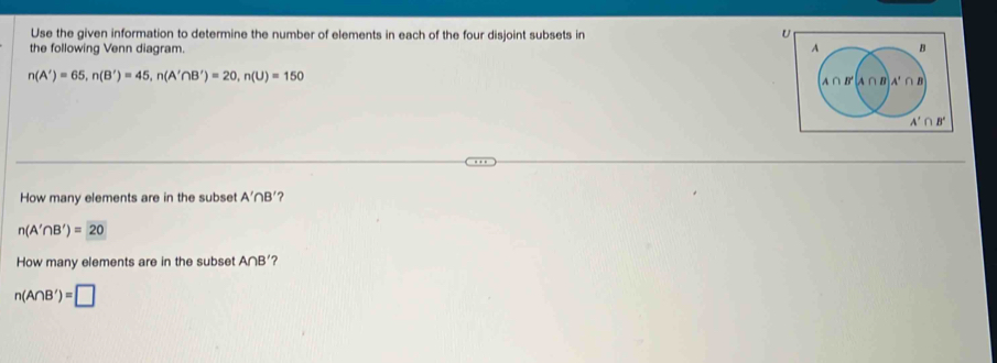 Use the given information to determine the number of elements in each of the four disjoint subsets in
U
the following Venn diagram.
n(A')=65,n(B')=45,n(A'∩ B')=20,n(U)=150
How many elements are in the subset A'∩ B' ?
n(A'∩ B')=20
How many elements are in the subset A∩ B' ?
n(A∩ B')=□