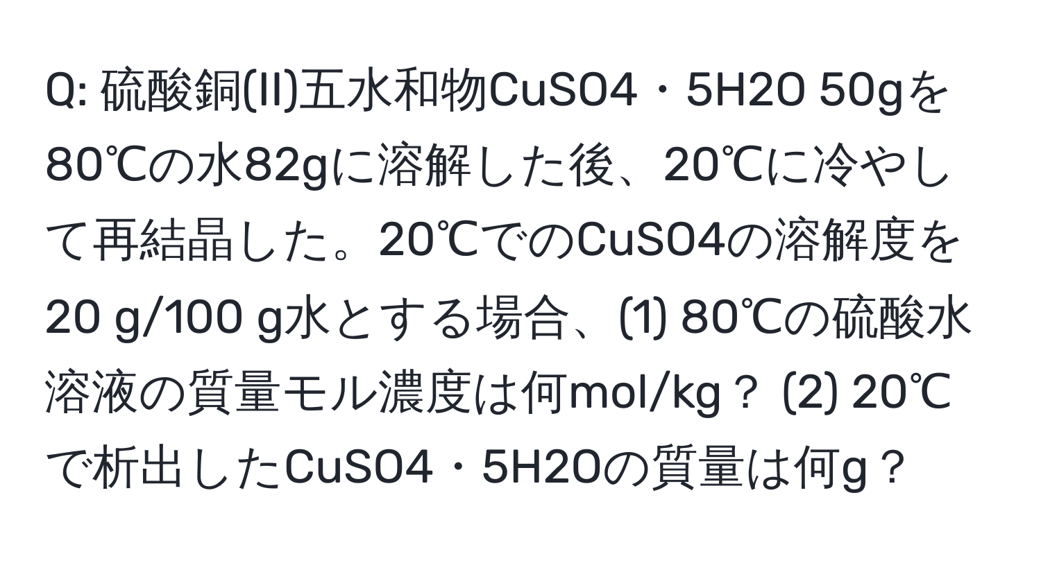 硫酸銅(II)五水和物CuSO4・5H2O 50gを80℃の水82gに溶解した後、20℃に冷やして再結晶した。20℃でのCuSO4の溶解度を20 g/100 g水とする場合、(1) 80℃の硫酸水溶液の質量モル濃度は何mol/kg？ (2) 20℃で析出したCuSO4・5H2Oの質量は何g？