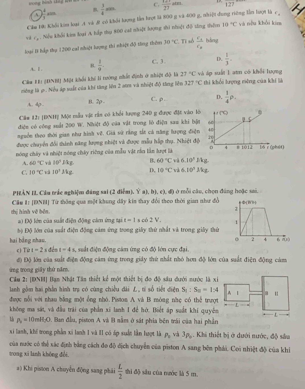 trong bình tăng lên für
B.  3/4 atm.
C.  127/27 atm.
D.
A. ) 4/3 atm. overline 127
Câu 10: Khối kim loại A và B có khổi lượng lần lượt là 800 g và 400 g, nhiệt dung riêng lần lượt là c,
10°C
và c_B. Nều khổi kim loại A hấp thụ 800 cal nhiệt lượng thì nhiệt độ tăng thêm và nếu khối kim
loại B hấp thụ 1200 cal nhiệt lượng thi nhiệt độ tăng thêm 30°C. Tỉ số frac c_Ac_B bằng
A. l .
B.  1/9 .
C. 3 .
D.  1/3 .
Câu 11: |ĐNH| Một khối khí lí tướng nhất định ở nhiệt độ là 27°C và áp suất 1 atm có khối lượng
riêng là ρ. Nếu áp suất của khí tăng lên 2 atm và nhiệt độ tăng lên 327°C thì khối lượng riêng của khí là
A. 4p . B. 2p .
C.ρ ..
D.  1/4 P.
Câu 12: [ĐNH] Một mẫu vật rắn có khối lượng 240 g được đặt vào lò
điện có công suất 200 W. Nhiệt độ của vật trong lò điện sau khi bật
nguồn theo thời gian như hình vẽ. Giả sử rằng tất cả năng lượng điện
được chuyển đổi thành năng lượng nhiệt và được mẫu hấp thụ. Nhiệt độ
nóng chảy và nhiệt nóng chảy riêng của mẫu vật rắn lần lượt là
A. 60°C và 10^5J/kg.
B. 60°C và 6.10^5J/kg.
C. 10°C và 10^5J/kg. D. 10°C và 6.10^5J/kg.
PHÀN II. Câu trắc nghiệm đúng sai (2 điểm). Ý a), b), c), d) ở mỗi câu, chọn đúng hoặc sai.
Câu 1: [ĐNH] Từ thông qua một khung dây kín thay đổi theo thời gian như đồ
thị hình vẽ bên.
a) Độ lớn của suất điện động cảm ứng tại t=1 s c 62V.
b) Độ lớn của suất điện động cảm ứng trong giây thứ nhất và trong giây thứ
hai bằng nhau. 
c) Từ t=2 s ; đến t=4s , suất điện động cảm ứng có độ lớn cực đại.
d) Độ lớn của suất điện động cảm ứng trong giây thứ nhất nhỏ hơn độ lớn của suất điện động cảm
ứng trong giây thứ năm.
Câu 2: [ĐNH] Bạn Nhật Tân thiết kế một thiết bị đo độ sâu dưới nước là xi
lanh gồm hai phần hình trụ có cùng chiều dài L, tỉ số tiết diện S_1:S_II=1:4
được nối với nhau bằng một ống nhỏ. Piston A và B mỏng nhẹ có thể trượt
không ma sát, và đầu trái của phần xi lanh I đề hở. Biết áp suất khí quyền
là p_0=10mH_2O. Ban đầu, piston A và B nằm ở sát phía bên trái của hai phần
xi lanh, khí trong phần xi lanh I và II có áp suất lần lượt là p_0 và 3p_0. Khi thiết bị ở dưới nước, độ sâu
của nước có thể xác định bằng cách đo độ dịch chuyển của piston A sang bên phải. Coi nhiệt độ của khí
trong xi lanh không đổi.
a) Khi piston A chuyển động sang phải  L/2  thì độ sâu của nước là 5 m.