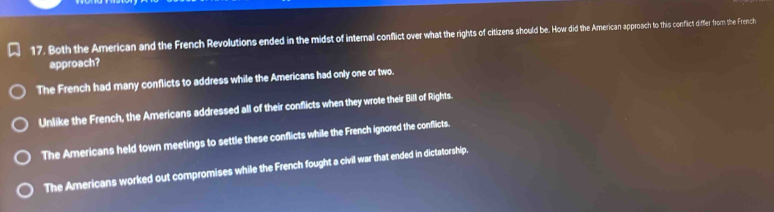 Both the American and the French Revolutions ended in the midst of internal conflict over what the rights of citizens should be. How did the American approach to this conflict differ from the French
approach?
The French had many conflicts to address while the Americans had only one or two.
Unlike the French, the Americans addressed all of their conflicts when they wrote their Bill of Rights.
The Americans held town meetings to settle these conflicts while the French ignored the conflicts.
The Americans worked out compromises while the French fought a civil war that ended in dictatorship.