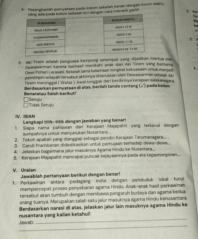 Pasangkaniah pernyataan pada kolom sebelah kanan dengan kurun waktu
ri dengan cara menarik garis!
2. Ker
De
Be
ke
Ja
3.
5. Aki Tirem adalah penguasa kampung setempat yang dijadikan mertua oleh
Dewawarman karena berhasil menikahi anak dari Aki Tirem yang bernama
Dewi Pohari Larasati. Setelah lama kelamaan tongkat kekuasaan untuk menjadi 4.
pemimpin wilayah tersebut akhirnya diteruskan oleh Dewawarman setelah Aki
Tirem meninggal ( Wafat ). Awal tonggak dari berdirinya kerajaan salakanegara
Berdasarkan pernyataan di atas, berilah tanda centang (√) pada kolom
Benaratau Salah berikut!
Setuju
Tidak Setuju
IV. ISIAN
Lengkapi titik-titik dengan jawaban yang benar!
1. Siapa nama pahlawan dari Kerajaan Majapahit yang terkenal dengan
sumpahnya untuk menyatukan Nusantara....
2. Tokoh apakah yang dianggap sebagai pendiri Kerajaan Tarumanagara....
3. Candi Prambanan didedikasikan untuk pemujaan terhadap dewa-dewa....
4. Jelaskan bagaimana jalur masuknya Agama Hindu ke Nusantara....
5. Kerajaan Majapahit mencapai puncak kejayaannya pada era kepemimpinan....
V. Uraian
Jawablah pertanyaan berikut dengan benar!
1. Perkawinan antara pedagang India dengan penduduk lokal turut
mempercepat proses penyebaran agama Hindu. Anak-anak hasil perkawinan
tersebut akan tumbuh dengan membawa pengaruh budaya dan agama kedua
orang tuanya. Merupakan salah satu jalur masuknya agama Hindu kenusantara
Berdasarkan narasi di atas, jelaskan jalur lain masuknya agama Hindu ke
_
nusantara yang kalian ketahui!
_
Jawab: