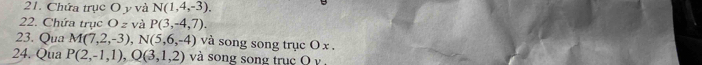 Chứa trục O y và N(1,4,-3). 
22. Chứa trục O z và P(3,-4,7). 
23. Qua M(7,2,-3), N(5,6,-4) và song song trục O x. 
24. Qua P(2,-1,1), Q(3,1,2) và song song truc O v ,