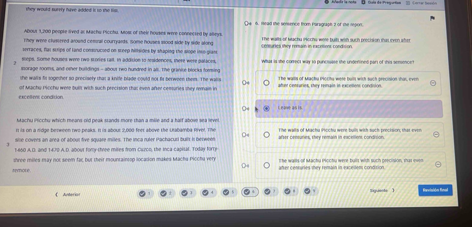 Guía de Preguntas Cerrar Sesión
they would surely have added it to the list.
6. Read the sentence from Paragraph 2 of the report.
About 1,200 people lived at Machu Picchu. Most of their houses were connected by alleys.
They were clustered around central courtyards. Some houses stood side by side along The walls of Machu Picchu were built with such precision that even after
terraces, flat strips of land constructed on steep hillsides by shaping the slope into giant centuries they remain in excellent condition.
steps. Some houses were two stories tall. In addition to residences, there were palaces, What is the correct way to punctuate the underlined part of this sentence?
2
storage rooms, and other buildings - about two hundred in all. The granite blocks forming
the walls fit together so precisely that a knife blade could not fit between them. The walls The walls of Machu Picchu were built with such precision that, even
of Machu Picchu were built with such precision that even after centuries they remain in after centuries, they remain in excellent condition.
excellent condition.
Leave as is.
Machu Picchu which means old peak stands more than a mile and a half above sea level.
It is on a ridge between two peaks. It is about 2,000 feet above the Urabamba River. The The walls of Machu Picchu were built with such precision; that even
site covers an area of about five square miles. The Inca ruler Pachacuti built it between D after centuries, they remain in excellent condition.
5
1460 A.D. and 1470 A.D. about forty-three miles from Cuzco, the Inca capital. Today forty
three miles may not seem far, but their mountaintop location makes Machu Picchu very The walls of Machu Picchu were built with such precision, that even
remote. after centuries they remain in excellent condition
Anterior Siguiente 》 Revisión final