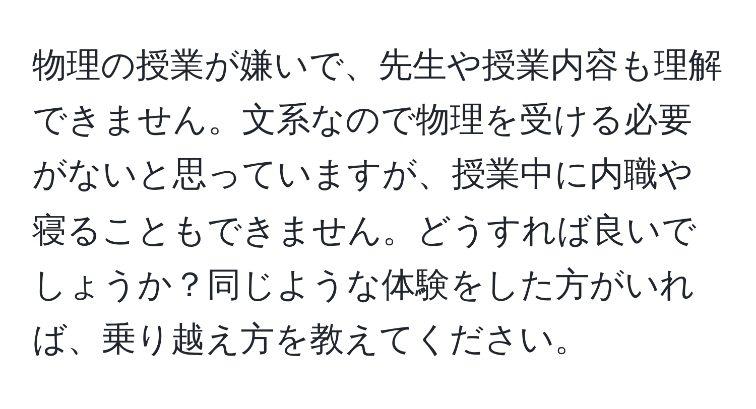 物理の授業が嫌いで、先生や授業内容も理解できません。文系なので物理を受ける必要がないと思っていますが、授業中に内職や寝ることもできません。どうすれば良いでしょうか？同じような体験をした方がいれば、乗り越え方を教えてください。