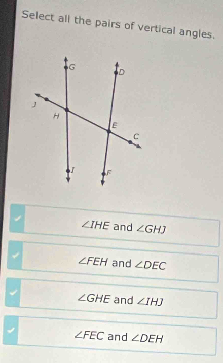 Select all the pairs of vertical angles.
∠ IHE and ∠ GHJ
∠ FEH and ∠ DEC
∠ GHE and ∠ IHJ
∠ FEC and ∠ DEH