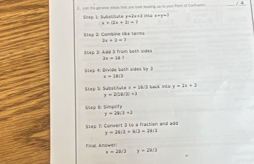 List the general steps that you took leading up to your Point of Confusion. _/ 4 
Step 1: Substitute y=2x+3 into x+y=7
x+(2x+3)=7
Step 2: Combine like terms
3x+3=7
Step 3: Add 3 from both sides
3x=1θ ? 
Step 4: Divide both sides by 3
x=10/3
Step 5: Substitute x=10/3 back into y=2x+3
y=2(10/3)+3
Step 6: Simplify
y=20/3+3
Step 7: Convert 3 to a fraction and add
y=20/3+9/3=29/3
Final Answer:
x=2θ /3 y=29/3