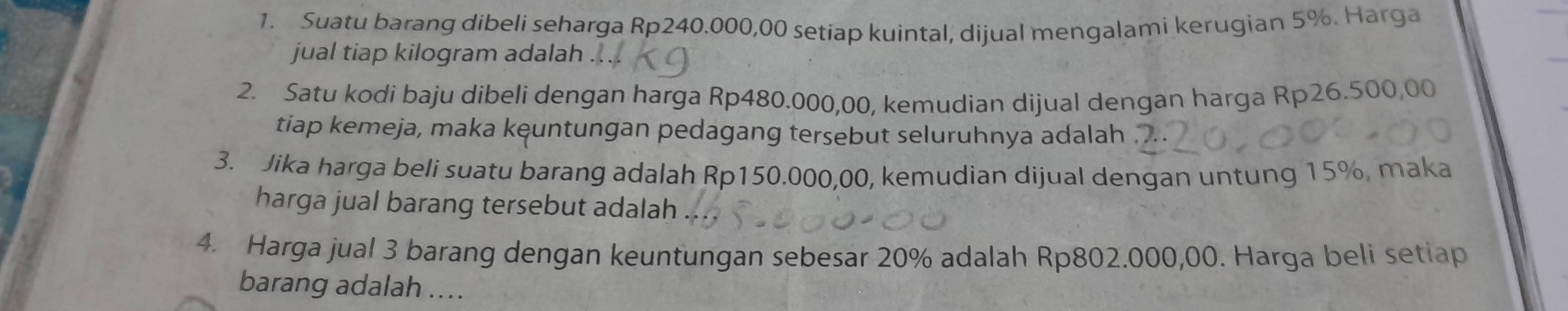 Suatu barang dibeli seharga Rp240.000,00 setiap kuintal, dijual mengalami kerugian 5%. Harga 
jual tiap kilogram adalah 
2. Satu kodi baju dibeli dengan harga Rp480.000,00, kemudian dijual dengan harga Rp26.500,00
tiap kemeja, maka keuntungan pedagang tersebut seluruhnya adalah . 
3. Jika harga beli suatu barang adalah Rp150.000,00, kemudian dijual dengan untung 15%, maka 
harga jual barang tersebut adalah 
4. Harga jual 3 barang dengan keuntungan sebesar 20% adalah Rp802.000,00. Harga beli setiap 
barang adalah ....