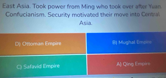 East Asia. Took power from Ming who took over after Yuan.
Confucianism. Security motivated their move into Central
Asia.
D) Ottoman Empire B) Mughal Empire
C) Safavid Empire A) Qing Empire