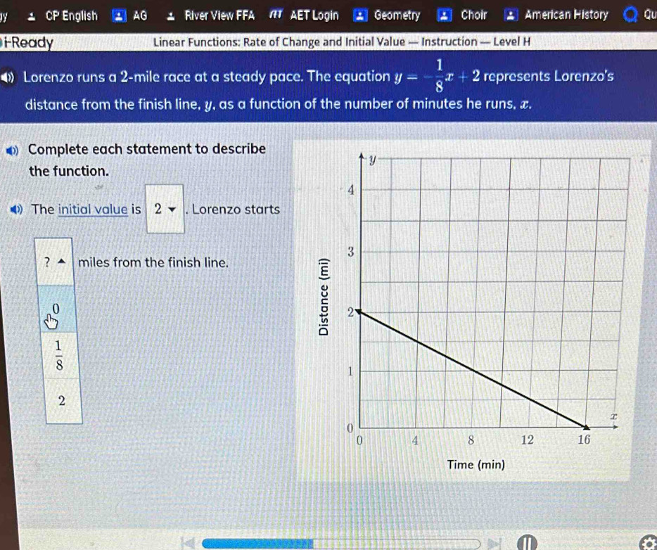 English AG River View FFA NT AET Login Geometry Choir American History Qu
i Ready Linear Functions: Rate of Change and Initial Value — Instruction — Level H
• Lorenzo runs a 2-mile race at a steady pace. The equation y=- 1/8 x+2 represents Lorenzo's
distance from the finish line, y, as a function of the number of minutes he runs, x.
Complete each statement to describe
the function.
The initial value is 2. Lorenzo starts
miles from the finish line.
g
Time (min)