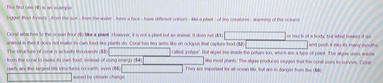 The first one (0) is an example 
bigger than forests - from the sun - from the water - have a face - have different colours - like-a-plant - of tiny creatures - warming of the oceans 
Coral attaches to the ocean floor (0) like a pllant. However, it is not a plant but an animal. It does not (51) or much of a body, but what makes it an 
animal is that it does not make its own food like plants do. Coral has tiny arms like an octopus that capture food (52) and push it into its many mouths. 
The structure of coral is actually thousands (53) called 'polyps'. But algae live inside the polyps too, which are a type of plant. The algae uses waste 
from the coral to make its own food, instead of using energy (64) like most plants. The algae produces oxygen that the coral uses to survive. Coral 
reefs are the largest life structures on earth, even (55) They are important for all ocean life, but are in danger from the (56) 
aused by climate change