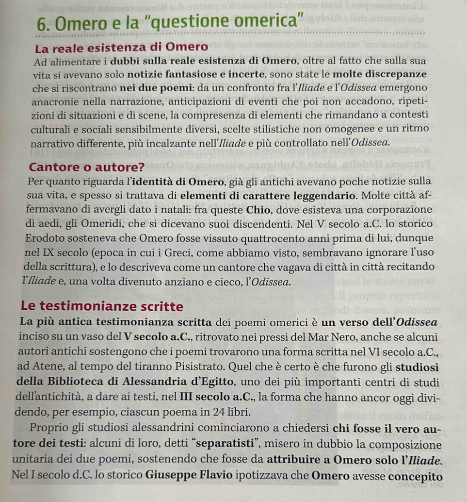 Omero e la “'questione omerica”
La reale esistenza di Omero
Ad alimentare i dubbi sulla reale esistenza di Omero, oltre al fatto che sulla sua
vita si avevano solo notizie fantasiose e incerte, sono state le molte discrepanze
che si riscontrano nei due poemi: da un confronto fra l’Iliade e l’Odissea emergono
anacronie nella narrazione, anticipazioni di eventi che poi non accadono, ripeti-
zioni di situazioni e di scene, la compresenza di elementi che rimandano a contesti
culturali e sociali sensibilmente diversi, scelte stilistiche non omogenee e un ritmo
narrativo differente, più incalzante nell’Iliade e più controllato nell’Odissea.
Cantore o autore?
Per quanto riguarda l’identità di Omero, già gli antichi avevano poche notizie sulla
sua vita, e spesso si trattava di elementi di carattere leggendario. Molte città af-
fermavano di avergli dato i natali: fra queste Chio, dove esisteva una corporazione
di aedi, gli Omeridi, che si dicevano suoi discendenti. Nel V secolo a.C. lo storico
Erodoto sosteneva che Omero fosse vissuto quattrocento anni prima di lui, dunque
nel IX secolo (epoca in cui i Greci, come abbiamo visto, sembravano ignorare l’uso
della scrittura), e lo descriveva come un cantore che vagava di città in città recitando
l’Iliade e, una volta divenuto anziano e cieco, l’Odissea.
Le testimonianze scritte
La più antica testimonianza scritta dei poemi omerici è un verso dell’Odissea
inciso su un vaso del V secolo a.C., ritrovato nei pressi del Mar Nero, anche se alcuni
autori antichi sostengono che i poemi trovarono una forma scritta nel VI secolo a.C.,
ad Atene, al tempo del tiranno Pisistrato. Quel che è certo è che furono gli studiosi
della Biblioteca di Alessandria d’Egitto, uno dei più importanti centri di studi
dell’antichità, a dare ai testi, nel III secolo a.C., la forma che hanno ancor oggi divi-
dendo, per esempio, ciascun poema in 24 libri.
Proprio gli studiosi alessandrini cominciarono a chiedersi chi fosse il vero au-
tore dei testi: alcuni di loro, detti “separatisti”, misero in dubbio la composizione
unitaria dei due poemi, sostenendo che fosse da attribuire a Omero solo l’Iliade.
Nel I secolo d.C. lo storico Giuseppe Flavio ipotizzava che Omero avesse concepito