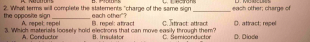 A. Neutrons B. Protons C. Electrons D. Molecules
2. What terms will complete the statements "charge of the same sign _each other; charge of
the opposite sign_ each other"?
A. repel; repel B. repel: attract C. Tttract: attract D. attract; repel
3. Which materials loosely hold electrons that can move easily through them? D. Diode
A. Conductor B. Insulator C. Semiconductor