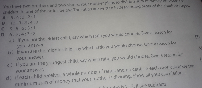 You have two brothers and two sisters. Your mother plans to divide a sum of money between hel
children in one of the ratios below. The ratios are written in descending order of the children's ages.
A 5:4:3:2:1
B 12:9:8:4:3
C 9:8:6:3:1
D 6:5:4:3:2
a ) If you are the eldest child, say which ratio you would choose. Give a reason for 
(3)
your answer.
(3)
b ) If you are the middle child, say which ratio you would choose. Give a reason for
your answer.
c ) If you are the youngest child, say which ratio you would choose. Give a reason for
your answer. C
d ) If each child receives a whole number of rands and no cents in each case, calculate the
minimum sum of money that your mother is dividing. Show all your calculations.
e ratio is 2:3 , If she subtracts