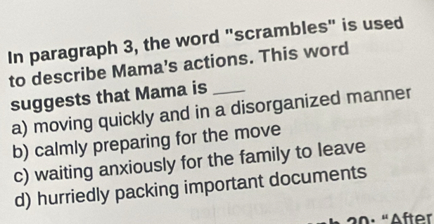 In paragraph 3, the word "scrambles" is used
to describe Mama's actions. This word
suggests that Mama is_
a) moving quickly and in a disorganized manner
b) calmly preparing for the move
c) waiting anxiously for the family to leave
d) hurriedly packing important documents
20: "After