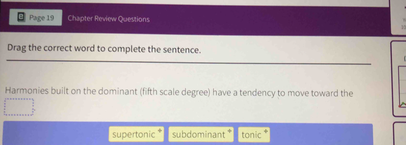 Page 19 Chapter Review Questions

10
Drag the correct word to complete the sentence.
Harmonies built on the dominant (fifth scale degree) have a tendency to move toward the
supertonic subdominant tonic