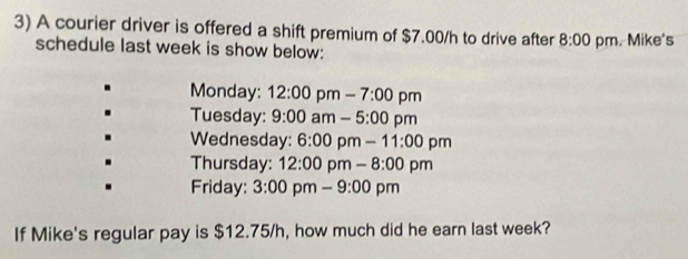 A courier driver is offered a shift premium of $7.00/h to drive after 8:00 pm. Mike's 
schedule last week is show below: 
Monday: 12:00 pm - 7:00 pm 
Tuesday: 9:00 am - 5:00 pm 
Wednesday: 6:00 pm -11:00 pm 
Thursday: 12:00 pm _ 8:00pm 
Friday: 3:00 pm - 9:00 pm 
If Mike's regular pay is $12.75/h, how much did he earn last week?