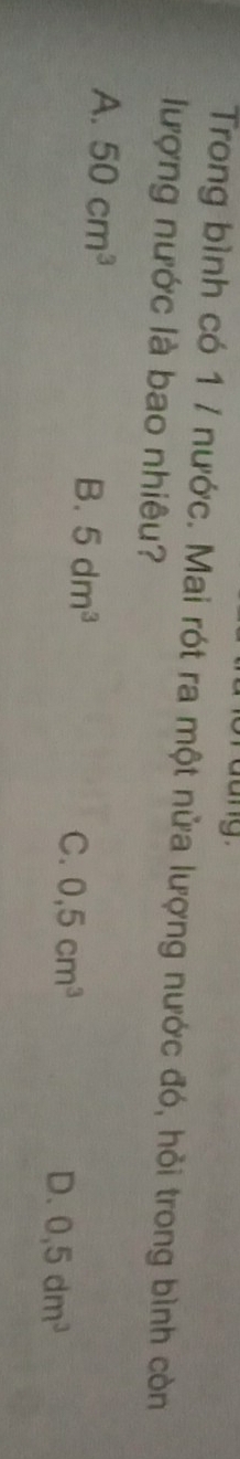 dang 
Trong bình có 1 / nước. Mai rót ra một nửa lượng nước đó, hỏi trong bình còn
lượng nước là bao nhiêu?
A. 50cm^3
B. 5dm^3 C. 0,5cm^3
D. 0,5dm^3