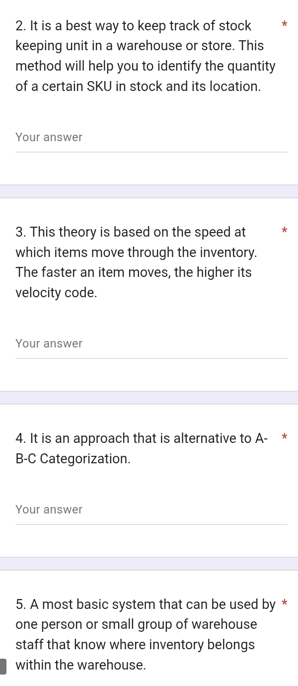 It is a best way to keep track of stock *
keeping unit in a warehouse or store. This
method will help you to identify the quantity
of a certain SKU in stock and its location.
Your answer
3. This theory is based on the speed at
which items move through the inventory.
The faster an item moves, the higher its
velocity code.
Your answer
4. It is an approach that is alternative to A- *
B-C Categorization.
Your answer
5. A most basic system that can be used by *
one person or small group of warehouse
staff that know where inventory belongs
within the warehouse.