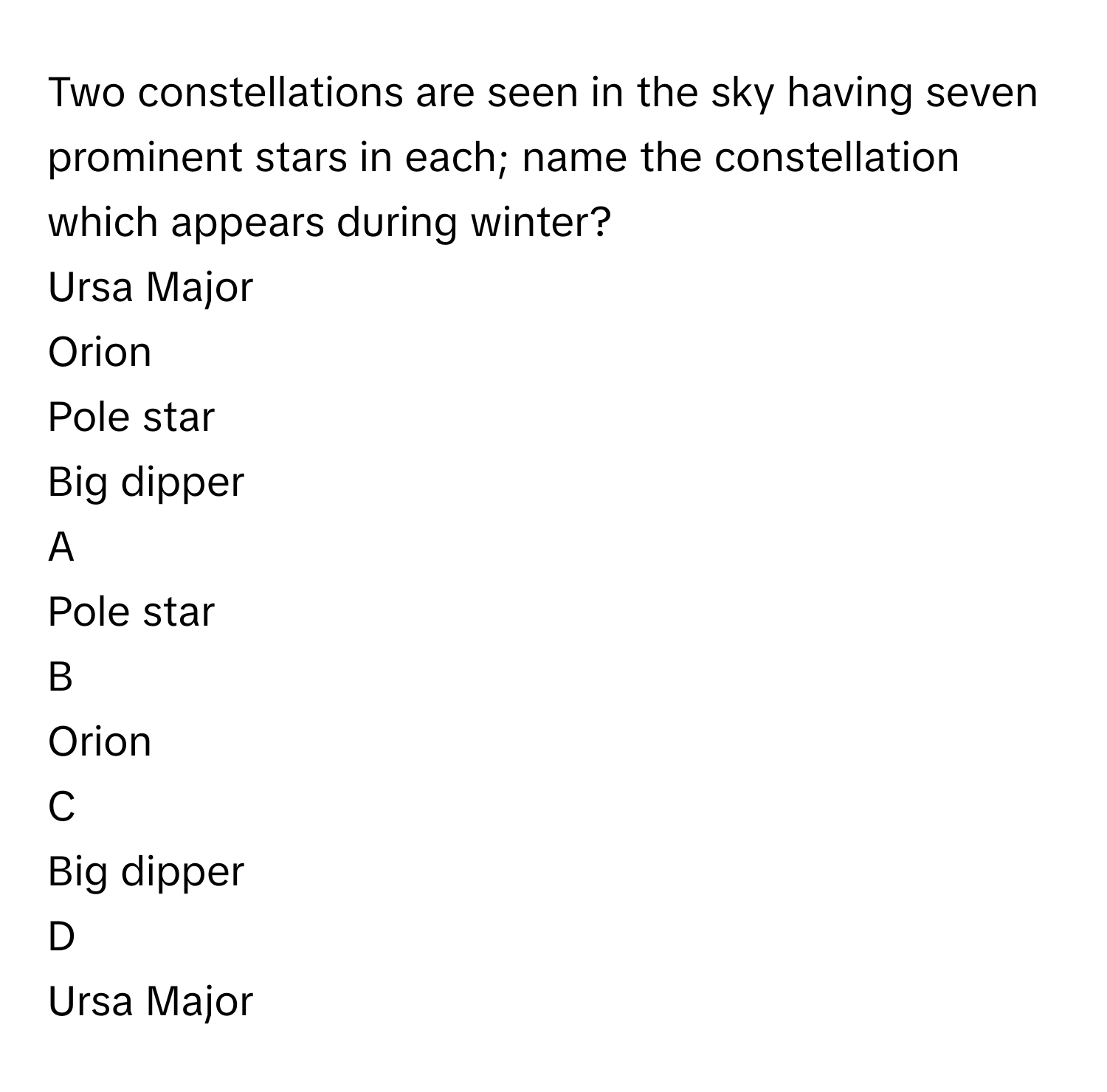 Two constellations are seen in the sky having seven prominent stars in each; name the constellation which appears during winter? 
Ursa Major 

Orion 

Pole star 

Big dipper 


A  
Pole star 
 


B  
Orion 
 


C  
Big dipper 
 


D  
Ursa Major