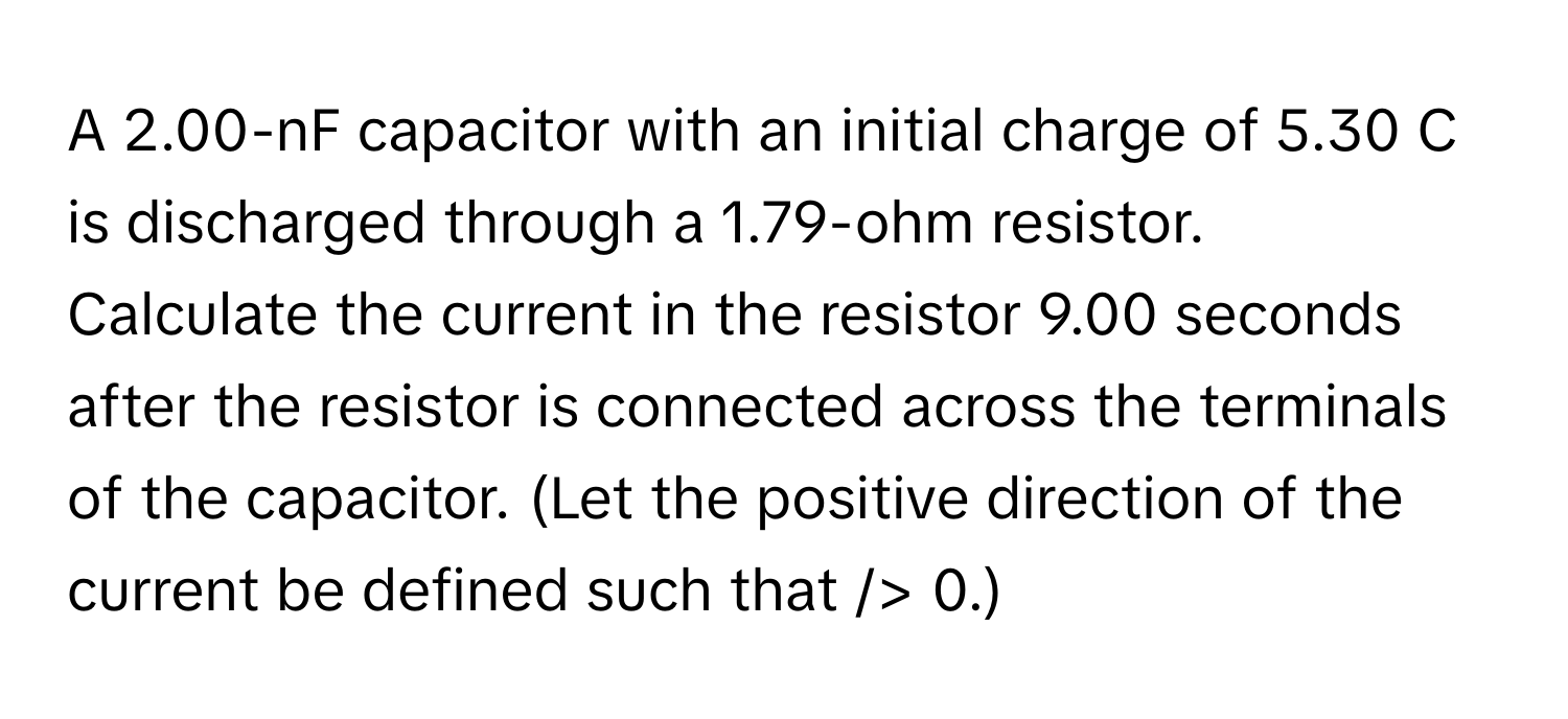 A 2.00-nF capacitor with an initial charge of 5.30 C is discharged through a 1.79-ohm resistor. 
Calculate the current in the resistor 9.00 seconds after the resistor is connected across the terminals of the capacitor. (Let the positive direction of the current be defined such that  /> 0.)