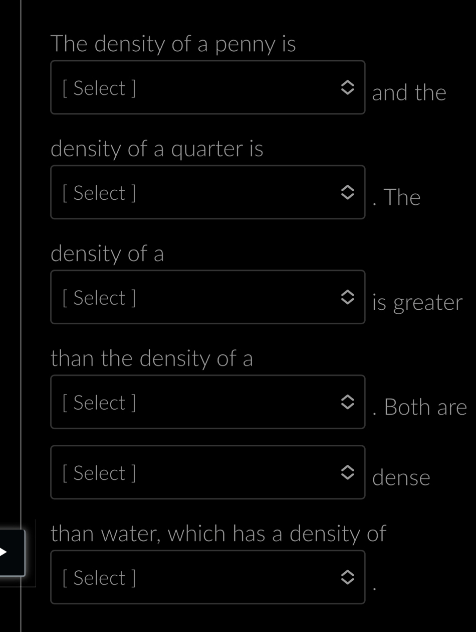 The density of a penny is 
[ Select ] and the 
density of a quarter is 
[ Select ] 
. The 
density of a 
[ Select ] is greater 
than the density of a 
[ Select ] Both are 
[ Select ] dense 
than water, which has a density of 
[ Select ]