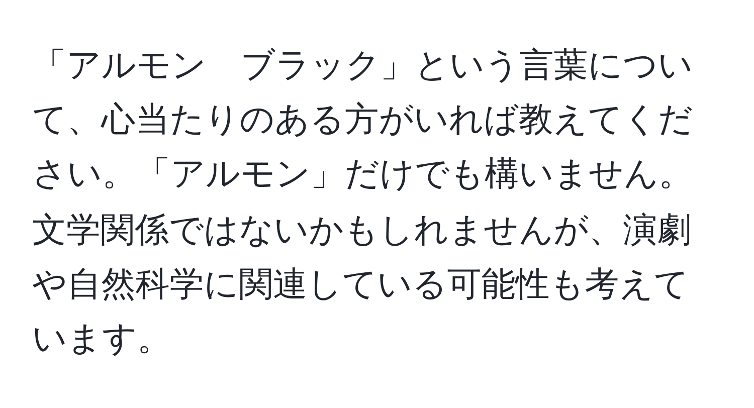 「アルモン　ブラック」という言葉について、心当たりのある方がいれば教えてください。「アルモン」だけでも構いません。文学関係ではないかもしれませんが、演劇や自然科学に関連している可能性も考えています。