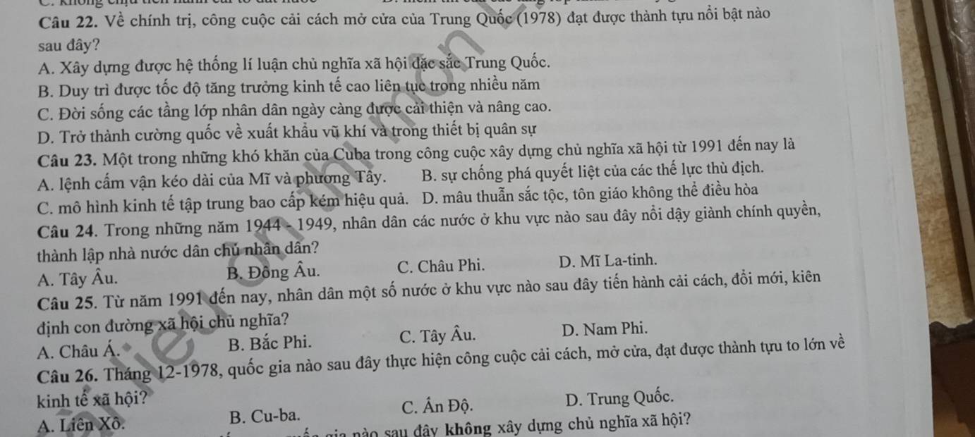 Về chính trị, công cuộc cải cách mở cửa của Trung Quốc (1978) đạt được thành tựu nổi bật nào
sau đây?
A. Xây dựng được hệ thống lí luận chủ nghĩa xã hội đặc sắc Trung Quốc.
B. Duy trì được tốc độ tăng trưởng kinh tế cao liên tục trong nhiều năm
C. Đời sống các tầng lớp nhân dân ngày càng được cải thiện và nâng cao.
D. Trở thành cường quốc về xuất khẩu vũ khí và trong thiết bị quân sự
Câu 23. Một trong những khó khăn của Cuba trong công cuộc xây dựng chủ nghĩa xã hội từ 1991 đến nay là
A. lệnh cẩm vận kéo dài của Mĩ và phương Tây. B. sự chống phá quyết liệt của các thế lực thù địch.
C. mô hình kinh tế tập trung bao cấp kém hiệu quả. D. mâu thuẫn sắc tộc, tôn giáo không thể điều hòa
Câu 24. Trong những năm 1944 - 1949, nhân dân các nước ở khu vực nào sau đây nổi dậy giành chính quyền,
thành lập nhà nước dân chủ nhân dân?
A. Tây Âu. B. Đông Âu. C. Châu Phi. D. Mĩ La-tinh.
Câu 25. Từ năm 1991 đến nay, nhân dân một số nước ở khu vực nào sau đây tiến hành cải cách, đồi mới, kiên
dịnh con dường xã hội chủ nghĩa?
A. Châu Á. B. Bắc Phi. C. Tây Âu. D. Nam Phi.
Câu 26. Tháng 12-1978, quốc gia nào sau đây thực hiện công cuộc cải cách, mở cửa, đạt được thành tựu to lớn về
kinh tế xã hội?
C. Ấn Độ.
A. Liên Xô. B. Cu-ba. D. Trung Quốc.
á n gia nào sau đây không xây dựng chủ nghĩa xã hội?